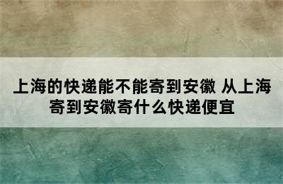 上海的快递能不能寄到安徽 从上海寄到安徽寄什么快递便宜